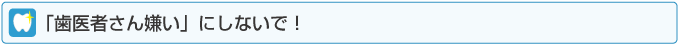 「歯医者さん嫌い」にしないで！